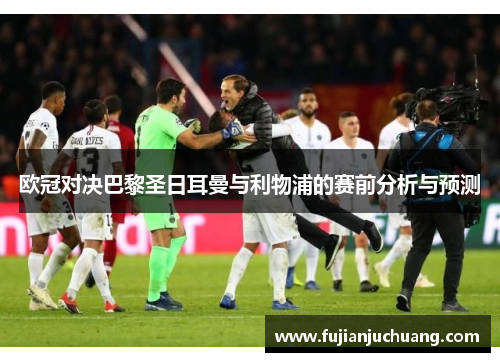 欧冠对决巴黎圣日耳曼与利物浦的赛前分析与预测