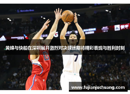 黄蜂与快船在深圳展开激烈对决球迷期待精彩表现与胜利时刻