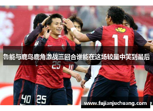 鲁能与鹿岛鹿角激战三回合谁能在这场较量中笑到最后